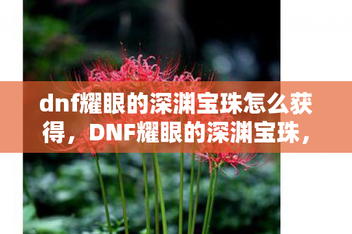 dnf耀眼的深渊宝珠怎么获得，DNF耀眼的深渊宝珠，探索深渊的钥匙，解锁无限可能