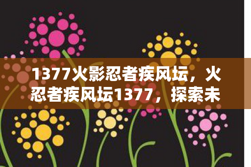 1377火影忍者疾风坛，火忍者疾风坛1377，探索未知世界的奇幻之旅