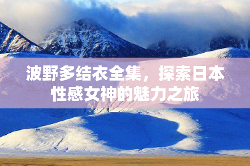 波野多结衣全集，探索日本性感女神的魅力之旅