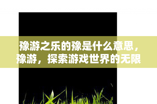 豫游之乐的豫是什么意思，豫游，探索游戏世界的无限可能