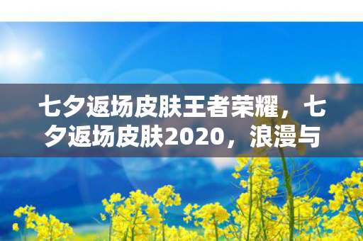 七夕返场皮肤王者荣耀，七夕返场皮肤2020，浪漫与惊喜的交织