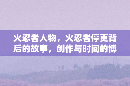 火忍者人物，火忍者停更背后的故事，创作与时间的博弈