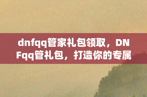 dnfqq管家礼包领取，DNFqq管礼包，打造你的专属游戏福利