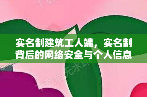 实名制建筑工人端，实名制背后的网络安全与个人信息保护