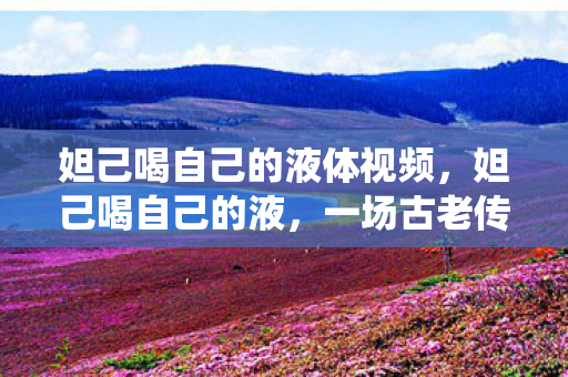 妲己喝自己的液体视频，妲己喝自己的液，一场古老传说的现代演绎