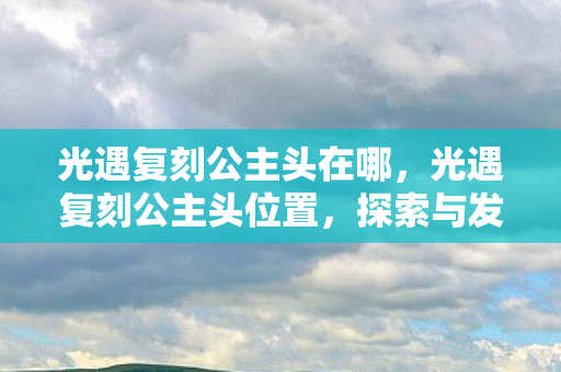光遇复刻公主头在哪，光遇复刻公主头位置，探索与发现的奇妙之旅