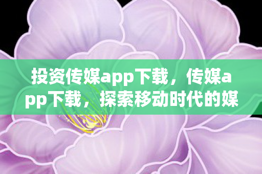 投资传媒app下载，传媒app下载，探索移动时代的媒体新生态