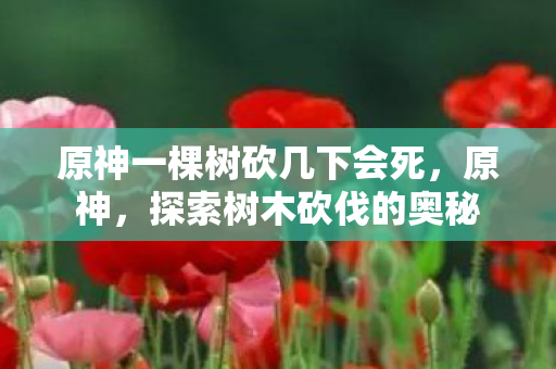原神一棵树砍几下会死，原神，探索树木砍伐的奥秘