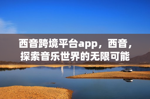 西音跨境平台app，西音，探索音乐世界的无限可能