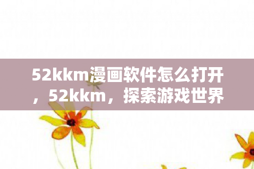 52kkm漫画软件怎么打开，52kkm，探索游戏世界的无限可能