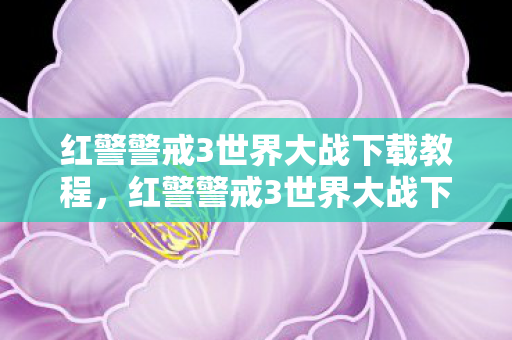 红警警戒3世界大战下载教程，红警警戒3世界大战下载，重温经典，再燃战火