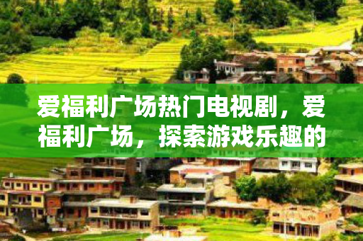 爱福利广场热门电视剧，爱福利广场，探索游戏乐趣的新天地