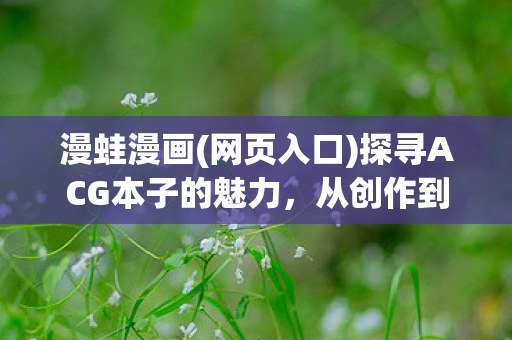 漫蛙漫画(网页入口)探寻ACG本子的魅力，从创作到欣赏的全方位解析