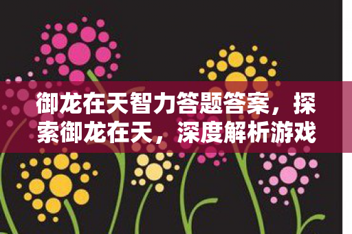 御龙在天智力答题答案，探索御龙在天，深度解析游戏背后的运营策略与玩家体验