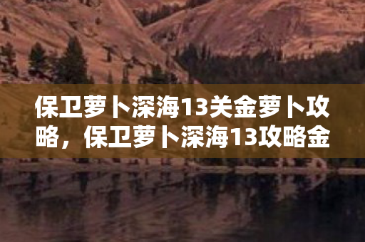 保卫萝卜深海13关金萝卜攻略，保卫萝卜深海13攻略金萝卜布阵图