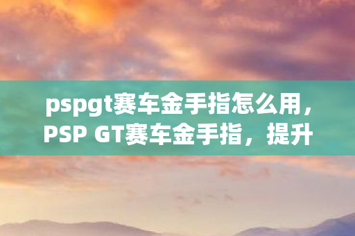 pspgt赛车金手指怎么用，PSP GT赛车金手指，提升游戏体验的神奇代码