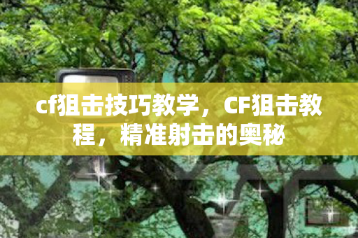 cf狙击技巧教学，CF狙击教程，精准射击的奥秘