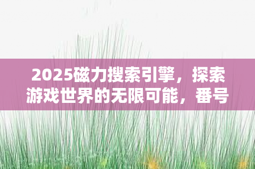 2025磁力搜索引擎，探索游戏世界的无限可能，番号搜索器的奇妙之旅