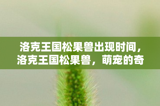 洛克王国松果兽出现时间，洛克王国松果兽，萌宠的奇妙冒险