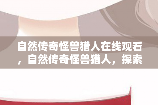 自然传奇怪兽猎人在线观看，自然传奇怪兽猎人，探索未知世界的神秘冒险