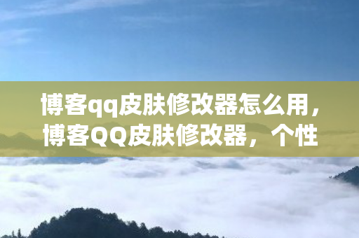 博客qq皮肤修改器怎么用，博客QQ皮肤修改器，个性化你的QQ空间，打造独特风格