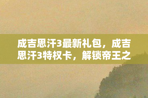 成吉思汗3最新礼包，成吉思汗3特权卡，解锁帝王之路的钥匙