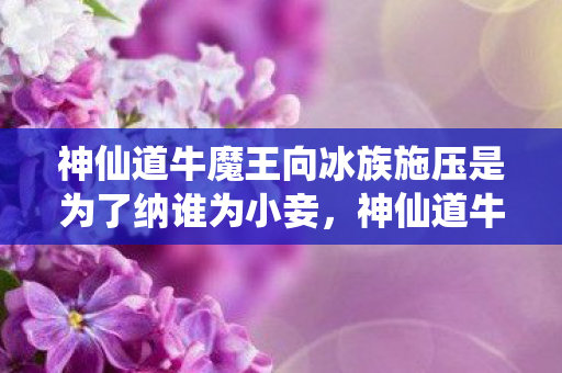 神仙道牛魔王向冰族施压是为了纳谁为小妾，神仙道牛魔王，挑战与机遇并存的传奇之旅