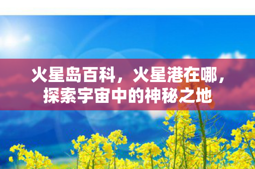 火星岛百科，火星港在哪，探索宇宙中的神秘之地