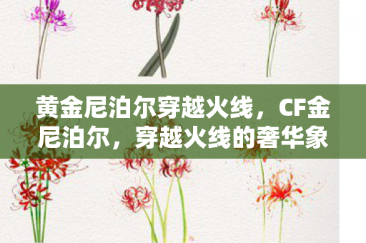 黄金尼泊尔穿越火线，CF金尼泊尔，穿越火线的奢华象征与实战利器