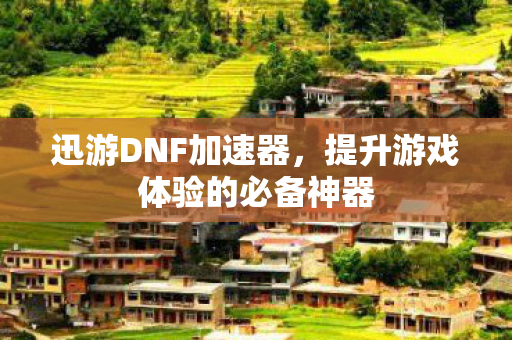 迅游DNF加速器，提升游戏体验的必备神器