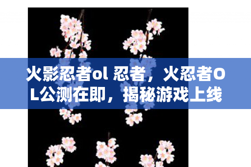 火影忍者ol 忍者，火忍者OL公测在即，揭秘游戏上线时间表