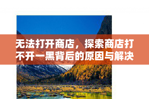 无法打开商店，探索商店打不开一黑背后的原因与解决方案