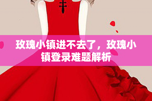 玫瑰小镇进不去了，玫瑰小镇登录难题解析