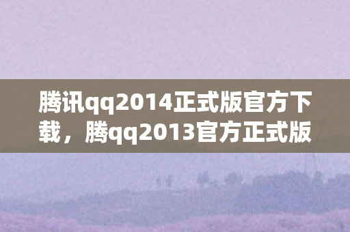 腾讯qq2014正式版官方下载，腾qq2013官方正式版，经典再现，重塑即时通讯新体验