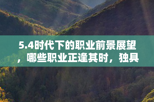 5.4时代下的职业前景展望，哪些职业正逢其时，独具优势？