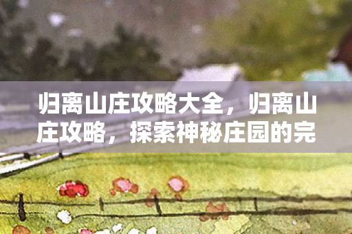 归离山庄攻略大全，归离山庄攻略，探索神秘庄园的完全指南