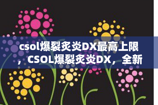 csol爆裂炙炎DX最高上限，CSOL爆裂炙炎DX，全新体验，点燃射击激情