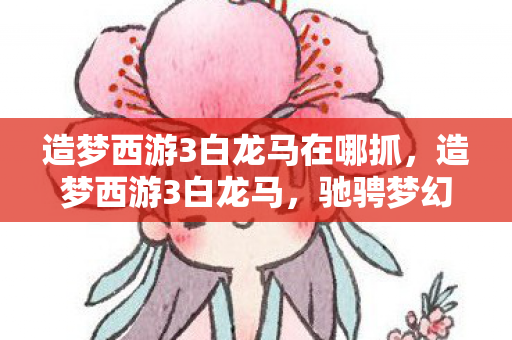 造梦西游3白龙马在哪抓，造梦西游3白龙马，驰骋梦幻世界的神话坐骑