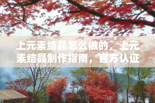 上元素结晶怎么做的，上元素结晶制作指南，官方认证的正版流程
