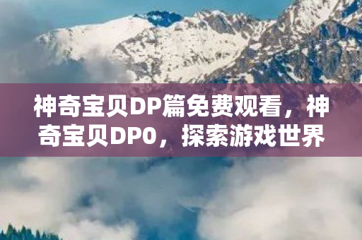 神奇宝贝DP篇免费观看，神奇宝贝DP0，探索游戏世界的深度与广度