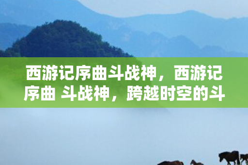西游记序曲斗战神，西游记序曲 斗战神，跨越时空的斗战精神