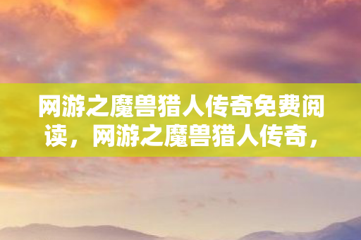 网游之魔兽猎人传奇免费阅读，网游之魔兽猎人传奇，探索未知世界的勇者之旅