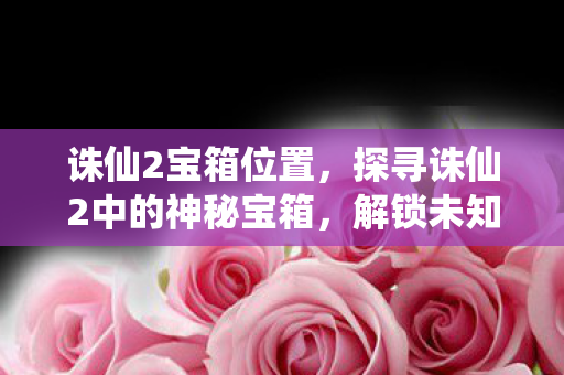 诛仙2宝箱位置，探寻诛仙2中的神秘宝箱，解锁未知与惊喜