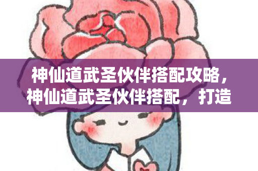 神仙道武圣伙伴搭配攻略，神仙道武圣伙伴搭配，打造最强战斗阵容