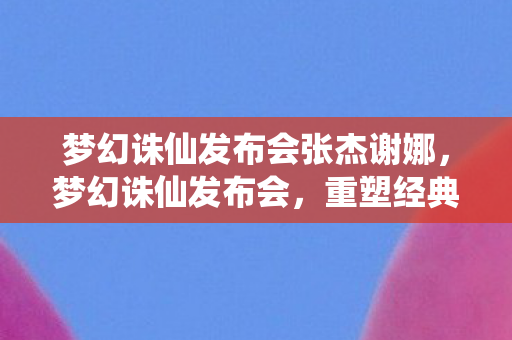 梦幻诛仙发布会张杰谢娜，梦幻诛仙发布会，重塑经典，共筑新篇章