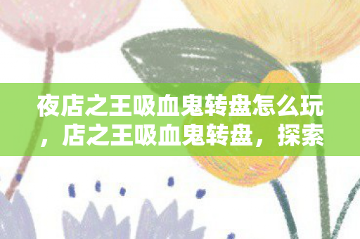 夜店之王吸血鬼转盘怎么玩，店之王吸血鬼转盘，探索未知世界的奇幻之旅