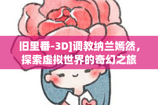 旧里番-3D]调教纳兰嫣然，探索虚拟世界的奇幻之旅