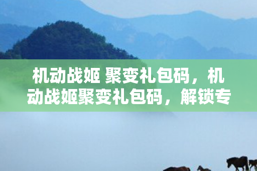 机动战姬 聚变礼包码，机动战姬聚变礼包码，解锁专属福利，畅享游戏盛宴