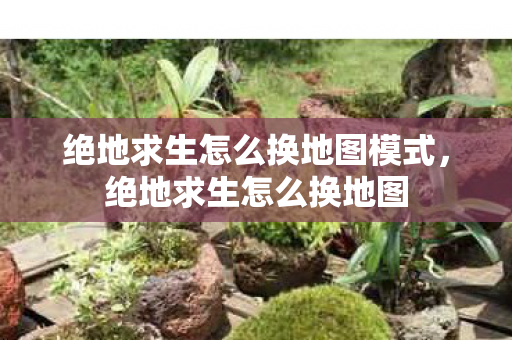 绝地求生怎么换地图模式，绝地求生怎么换地图