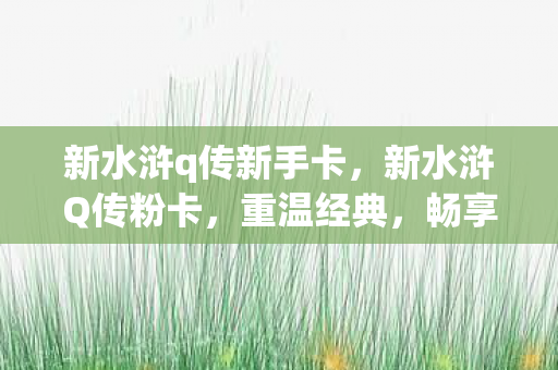 新水浒q传新手卡，新水浒Q传粉卡，重温经典，畅享无限乐趣